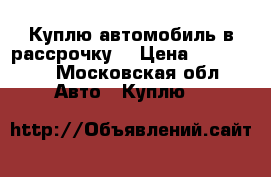 Куплю автомобиль в рассрочку  › Цена ­ 200 000 - Московская обл. Авто » Куплю   
